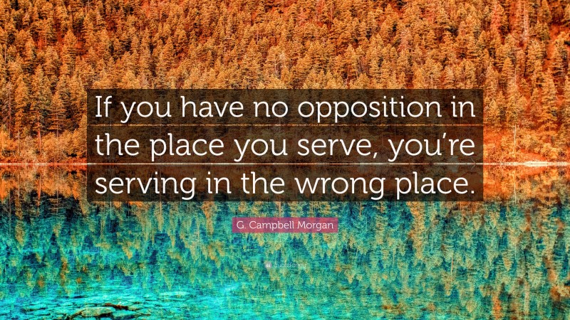G. Campbell Morgan Quote: “If you have no opposition in the place you serve, you’re serving in the wrong place.”