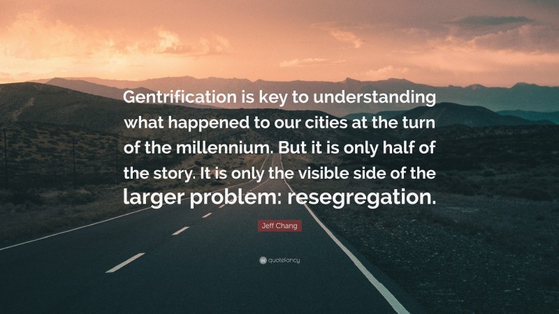 Jeff Chang Quote: “Gentrification is key to understanding what happened to our cities at the turn of the millennium. But it is only half of the story. It is only the visible side of the larger problem: resegregation.”