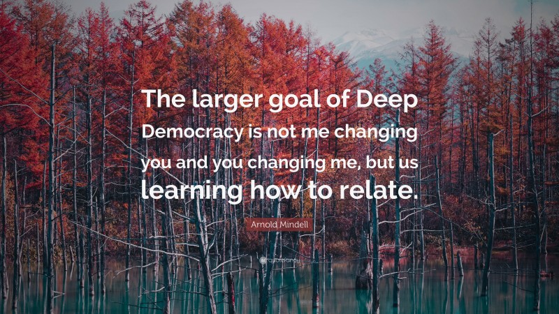 Arnold Mindell Quote: “The larger goal of Deep Democracy is not me changing you and you changing me, but us learning how to relate.”