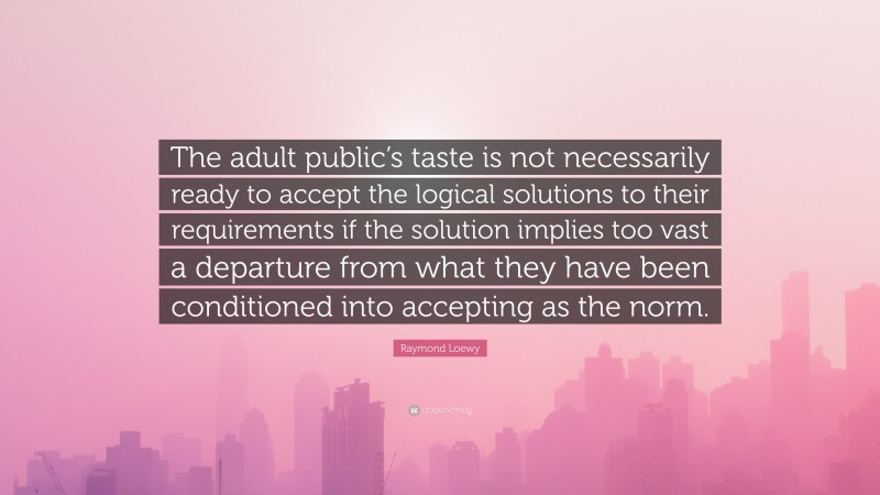 Raymond Loewy Quote: “The adult public’s taste is not necessarily ready to accept the logical solutions to their requirements if the solution implies too vast a departure from what they have been conditioned into accepting as the norm.”