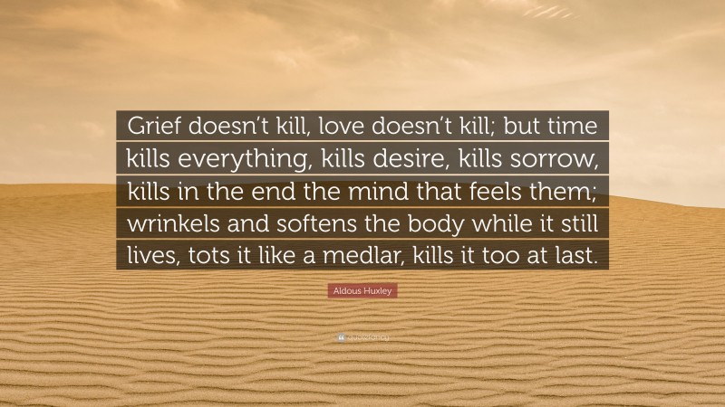 Aldous Huxley Quote: “Grief doesn’t kill, love doesn’t kill; but time kills everything, kills desire, kills sorrow, kills in the end the mind that feels them; wrinkels and softens the body while it still lives, tots it like a medlar, kills it too at last.”