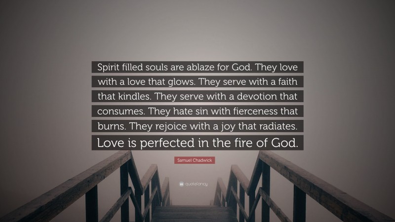 Samuel Chadwick Quote: “Spirit filled souls are ablaze for God. They love with a love that glows. They serve with a faith that kindles. They serve with a devotion that consumes. They hate sin with fierceness that burns. They rejoice with a joy that radiates. Love is perfected in the fire of God.”