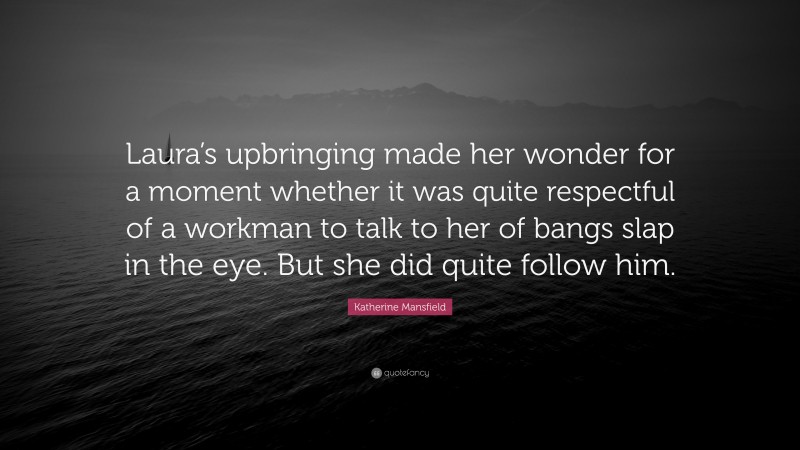 Katherine Mansfield Quote: “Laura’s upbringing made her wonder for a moment whether it was quite respectful of a workman to talk to her of bangs slap in the eye. But she did quite follow him.”