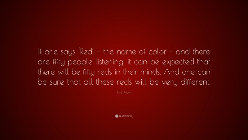 Josef Albers Quote: “If one says ‘Red’ – the name of color – and there are fifty people listening, it can be expected that there will be fifty reds in their minds. And one can be sure that all these reds will be very different.”