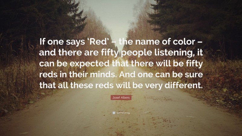 Josef Albers Quote: “If one says ‘Red’ – the name of color – and there are fifty people listening, it can be expected that there will be fifty reds in their minds. And one can be sure that all these reds will be very different.”