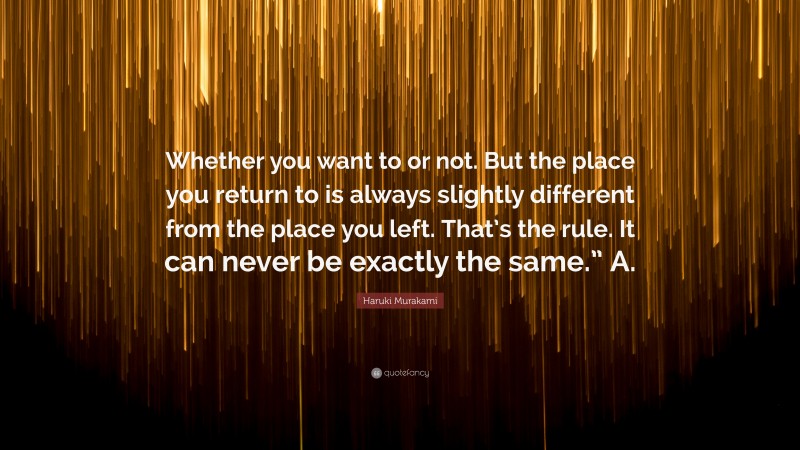 Haruki Murakami Quote: “Whether you want to or not. But the place you return to is always slightly different from the place you left. That’s the rule. It can never be exactly the same.” A.”