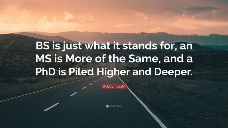 Bobby Knight Quote: “BS is just what it stands for, an MS is More of the Same, and a PhD is Piled Higher and Deeper.”