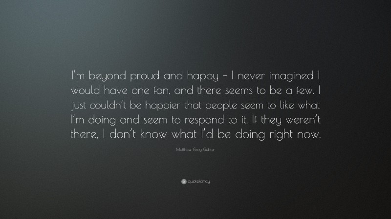 Matthew Gray Gubler Quote: “I’m beyond proud and happy – I never imagined I would have one fan, and there seems to be a few. I just couldn’t be happier that people seem to like what I’m doing and seem to respond to it. If they weren’t there, I don’t know what I’d be doing right now.”