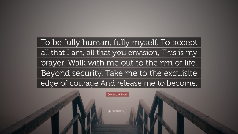 Sue Monk Kidd Quote: “To be fully human, fully myself, To accept all that I am, all that you envision, This is my prayer. Walk with me out to the rim of life, Beyond security. Take me to the exquisite edge of courage And release me to become.”