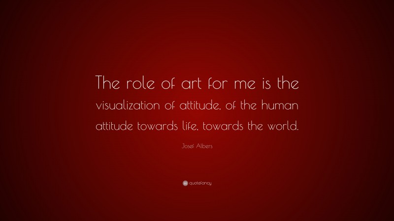 Josef Albers Quote: “The role of art for me is the visualization of attitude, of the human attitude towards life, towards the world.”