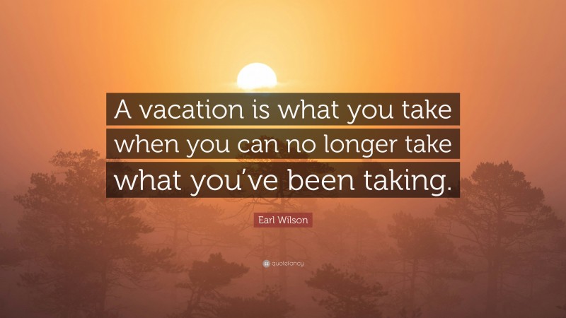 Earl Wilson Quote: “A vacation is what you take when you can no longer take what you’ve been taking.”