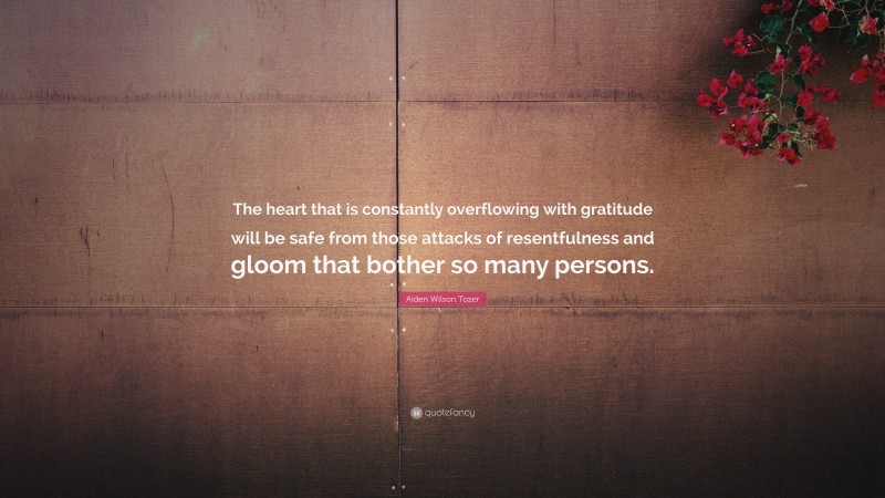 Aiden Wilson Tozer Quote: “The heart that is constantly overflowing with gratitude will be safe from those attacks of resentfulness and gloom that bother so many persons.”