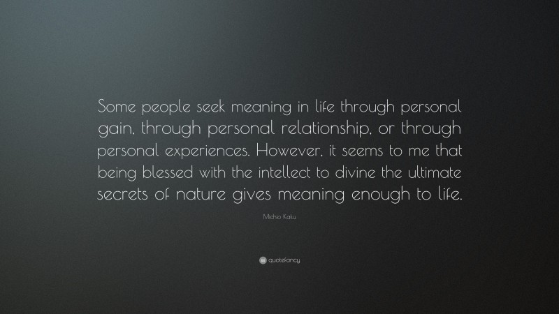 Michio Kaku Quote: “Some people seek meaning in life through personal gain, through personal relationship, or through personal experiences. However, it seems to me that being blessed with the intellect to divine the ultimate secrets of nature gives meaning enough to life.”