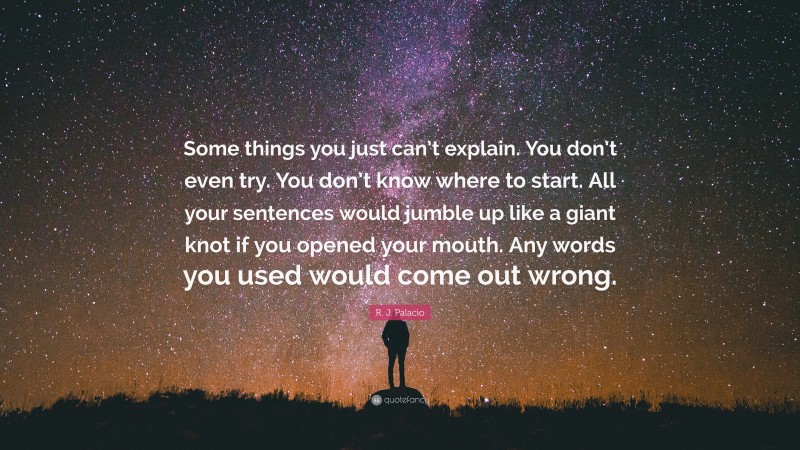 R. J. Palacio Quote: “Some things you just can’t explain. You don’t even try. You don’t know where to start. All your sentences would jumble up like a giant knot if you opened your mouth. Any words you used would come out wrong.”