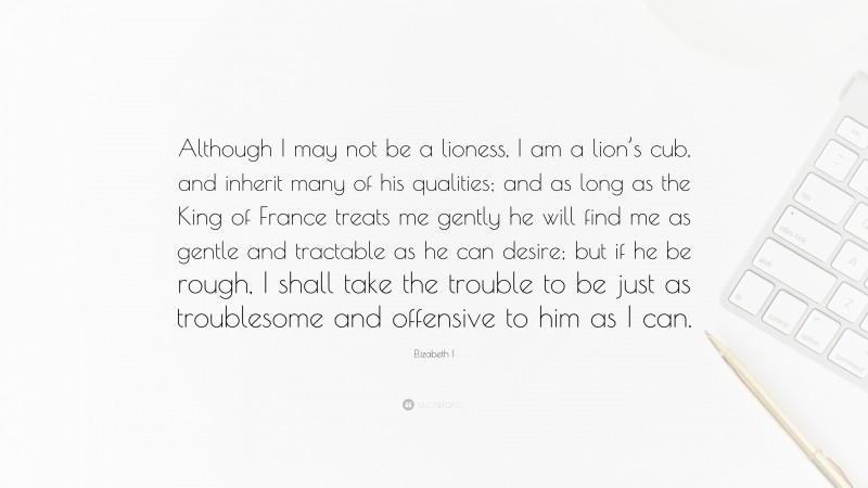 Elizabeth I Quote: “Although I may not be a lioness, I am a lion’s cub, and inherit many of his qualities; and as long as the King of France treats me gently he will find me as gentle and tractable as he can desire; but if he be rough, I shall take the trouble to be just as troublesome and offensive to him as I can.”