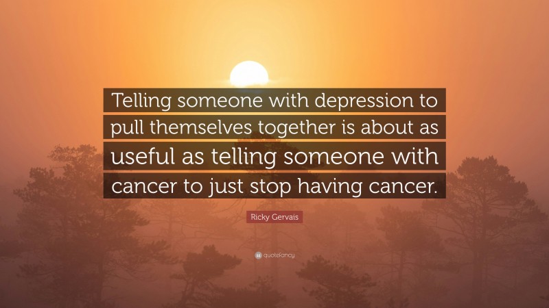 Ricky Gervais Quote: “Telling someone with depression to pull themselves together is about as useful as telling someone with cancer to just stop having cancer.”