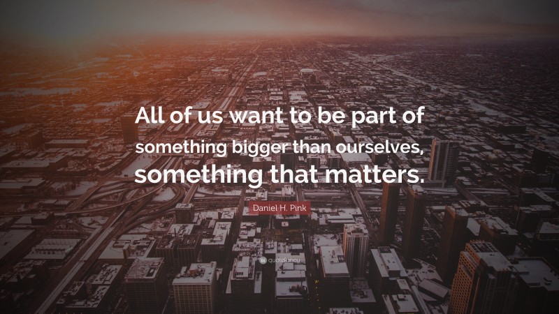 Daniel H. Pink Quote: “All of us want to be part of something bigger than ourselves, something that matters.”