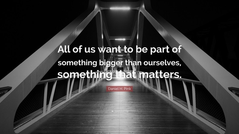 Daniel H. Pink Quote: “All of us want to be part of something bigger than ourselves, something that matters.”