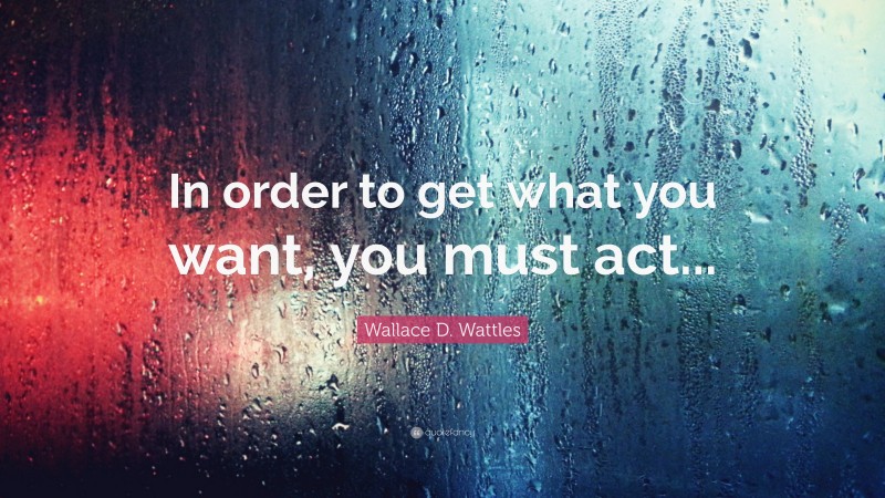 Wallace D. Wattles Quote: “In order to get what you want, you must act...”