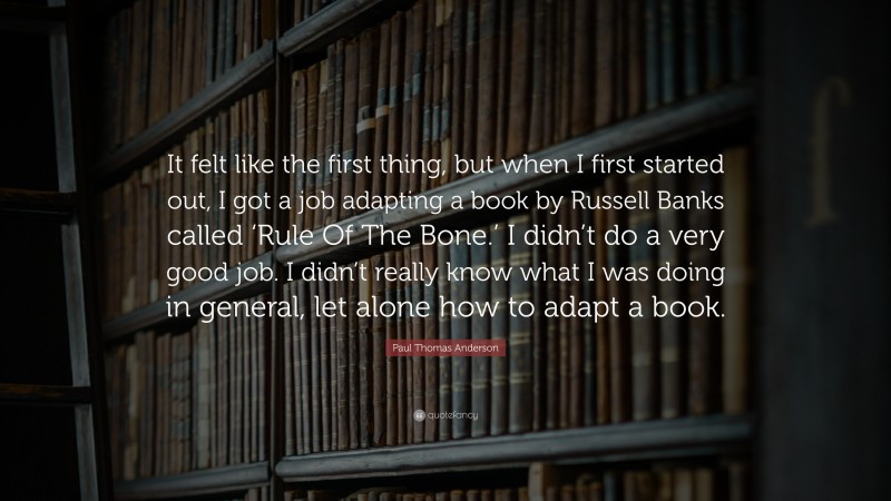 Paul Thomas Anderson Quote: “It felt like the first thing, but when I first started out, I got a job adapting a book by Russell Banks called ‘Rule Of The Bone.’ I didn’t do a very good job. I didn’t really know what I was doing in general, let alone how to adapt a book.”