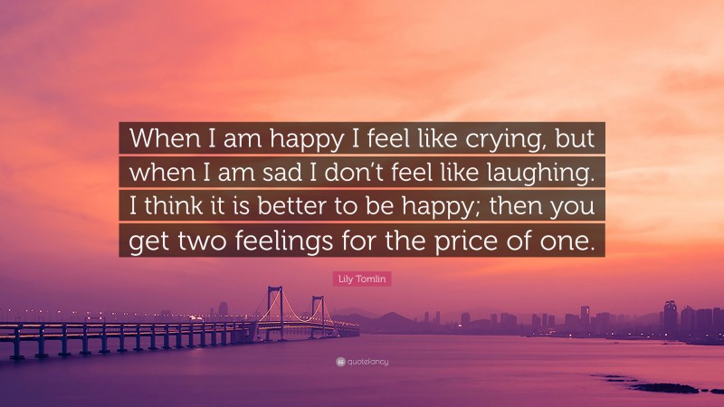 Lily Tomlin Quote: “When I am happy I feel like crying, but when I am sad I don’t feel like laughing. I think it is better to be happy; then you get two feelings for the price of one.”
