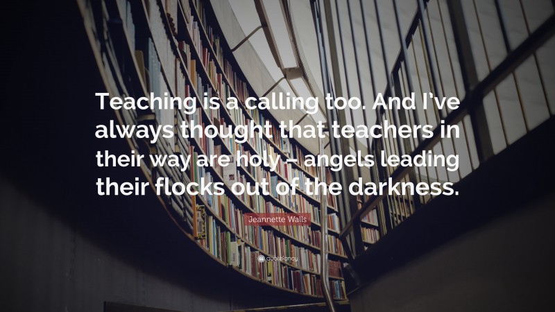 Jeannette Walls Quote: “Teaching is a calling too. And I’ve always thought that teachers in their way are holy – angels leading their flocks out of the darkness.”
