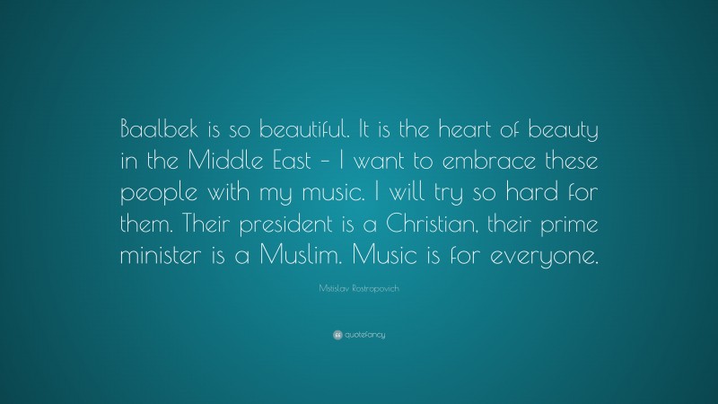 Mstislav Rostropovich Quote: “Baalbek is so beautiful. It is the heart of beauty in the Middle East – I want to embrace these people with my music. I will try so hard for them. Their president is a Christian, their prime minister is a Muslim. Music is for everyone.”
