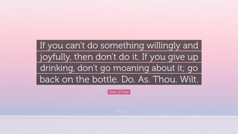 Peter O'Toole Quote: “If you can’t do something willingly and joyfully, then don’t do it. If you give up drinking, don’t go moaning about it; go back on the bottle. Do. As. Thou. Wilt.”