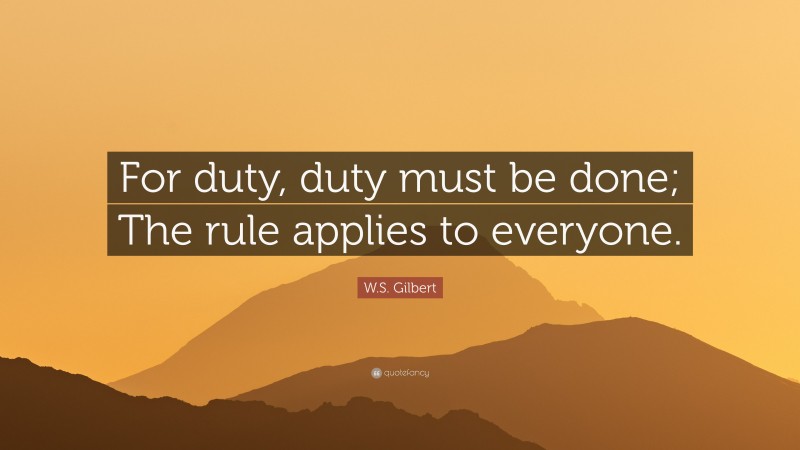 W.S. Gilbert Quote: “For duty, duty must be done; The rule applies to everyone.”