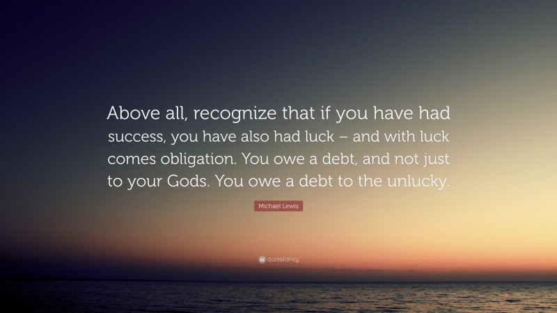 Michael Lewis Quote: “Above all, recognize that if you have had success, you have also had luck – and with luck comes obligation. You owe a debt, and not just to your Gods. You owe a debt to the unlucky.”