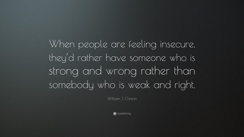 William J. Clinton Quote: “When people are feeling insecure, they’d rather have someone who is strong and wrong rather than somebody who is weak and right.”