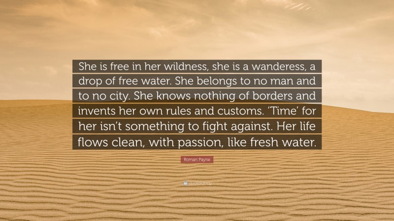 Roman Payne Quote: “She is free in her wildness, she is a wanderess, a drop of free water. She belongs to no man and to no city. She knows nothing of borders and invents her own rules and customs. ‘Time’ for her isn’t something to fight against. Her life flows clean, with passion, like fresh water.”