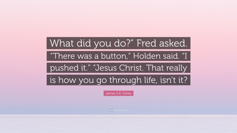 James S.A. Corey Quote: “What did you do?” Fred asked. “There was a button,” Holden said. “I pushed it.” “Jesus Christ. That really is how you go through life, isn’t it?”