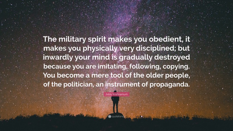 Jiddu Krishnamurti Quote: “The military spirit makes you obedient, it makes you physically very disciplined; but inwardly your mind is gradually destroyed because you are imitating, following, copying. You become a mere tool of the older people, of the politician, an instrument of propaganda.”