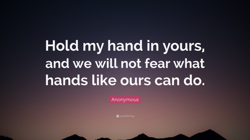 Anonymous Quote: “Hold my hand in yours, and we will not fear what hands like ours can do.”
