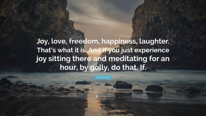 Anonymous Quote: “Joy, love, freedom, happiness, laughter. That’s what it is. And if you just experience joy sitting there and meditating for an hour, by golly, do that. If.”