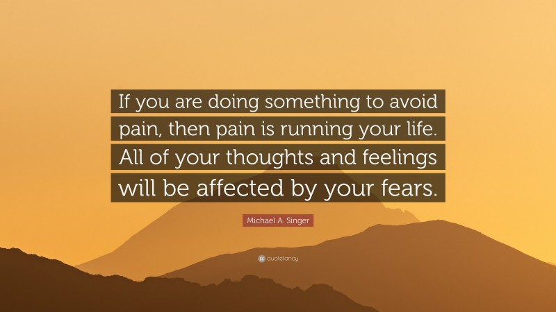 Michael A. Singer Quote: “If you are doing something to avoid pain, then pain is running your life. All of your thoughts and feelings will be affected by your fears.”