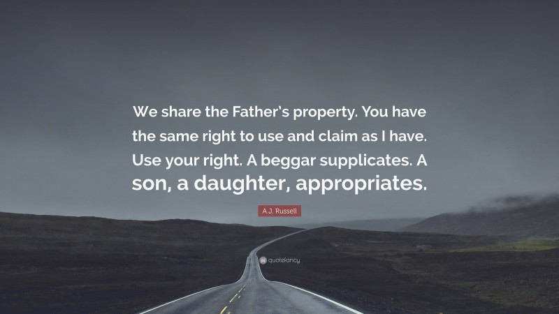 A.J. Russell Quote: “We share the Father’s property. You have the same right to use and claim as I have. Use your right. A beggar supplicates. A son, a daughter, appropriates.”