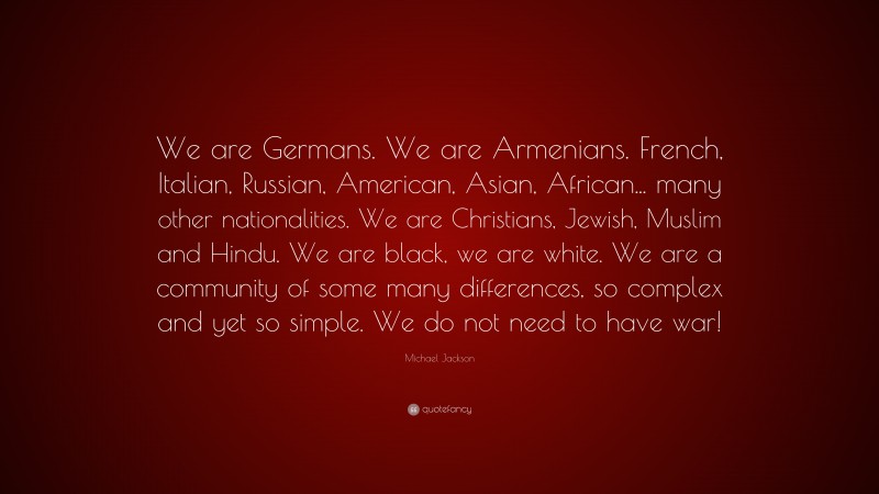 Michael Jackson Quote: “We are Germans. We are Armenians. French, Italian, Russian, American, Asian, African... many other nationalities. We are Christians, Jewish, Muslim and Hindu. We are black, we are white. We are a community of some many differences, so complex and yet so simple. We do not need to have war!”