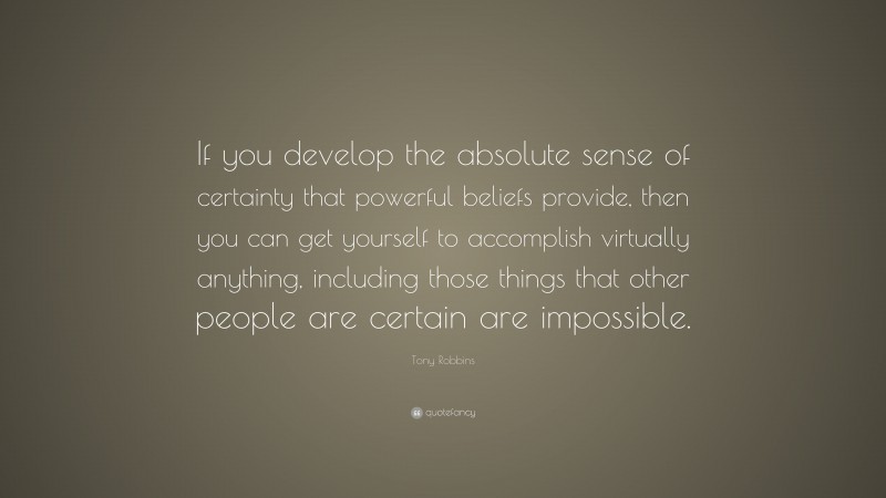 Tony Robbins Quote: “If you develop the absolute sense of certainty that powerful beliefs provide, then you can get yourself to accomplish virtually anything, including those things that other people are certain are impossible.”