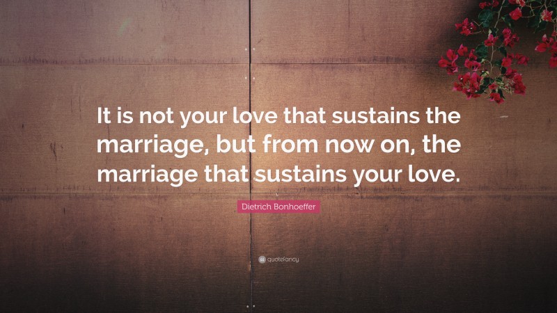 Dietrich Bonhoeffer Quote: “It is not your love that sustains the marriage, but from now on, the marriage that sustains your love.”
