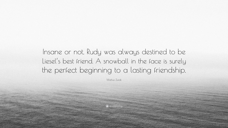 Markus Zusak Quote: “Insane or not, Rudy was always destined to be Liesel’s best friend. A snowball in the face is surely the perfect beginning to a lasting friendship.”