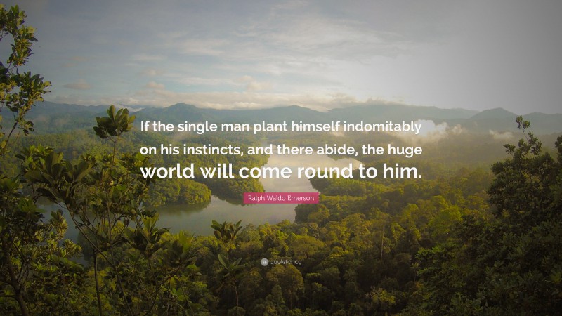 Ralph Waldo Emerson Quote: “If the single man plant himself indomitably on his instincts, and there abide, the huge world will come round to him.”