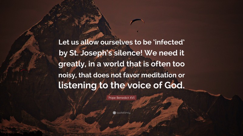 Pope Benedict XVI Quote: “Let us allow ourselves to be ‘infected’ by St. Joseph’s silence! We need it greatly, in a world that is often too noisy, that does not favor meditation or listening to the voice of God.”