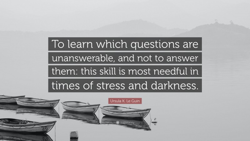 Ursula K. Le Guin Quote: “To learn which questions are unanswerable, and not to answer them: this skill is most needful in times of stress and darkness.”