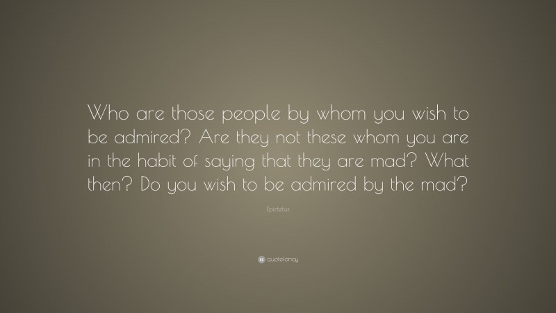 Epictetus Quote: “Who are those people by whom you wish to be admired? Are they not these whom you are in the habit of saying that they are mad? What then? Do you wish to be admired by the mad?”