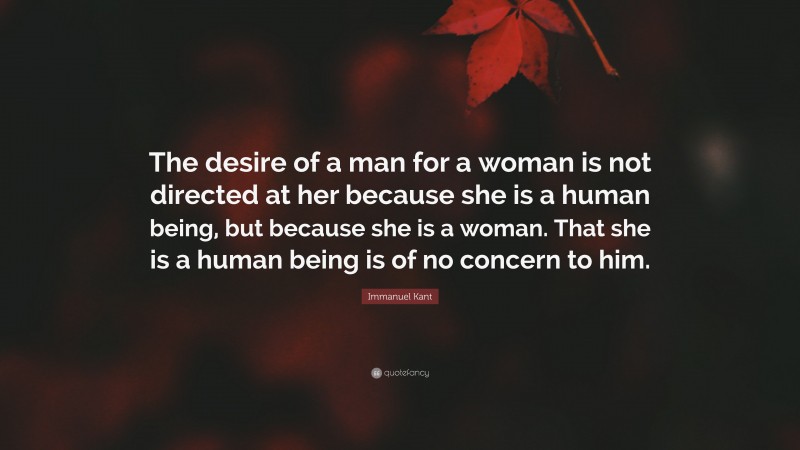 Immanuel Kant Quote: “The desire of a man for a woman is not directed at her because she is a human being, but because she is a woman. That she is a human being is of no concern to him.”
