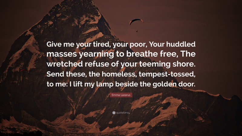 Emma Lazarus Quote: “Give me your tired, your poor, Your huddled masses yearning to breathe free, The wretched refuse of your teeming shore. Send these, the homeless, tempest-tossed, to me: I lift my lamp beside the golden door.”