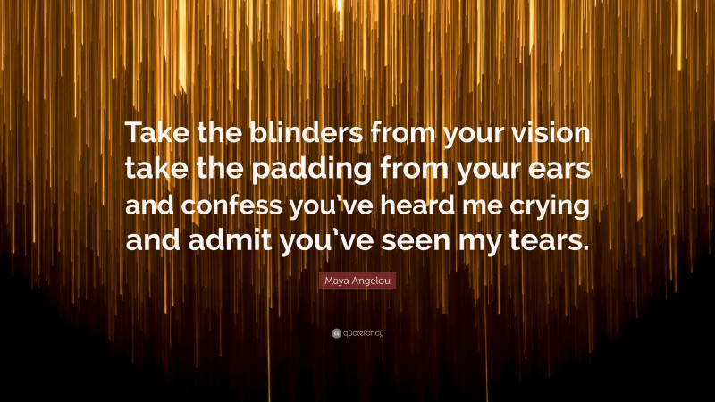 Maya Angelou Quote: “Take the blinders from your vision take the padding from your ears and confess you’ve heard me crying and admit you’ve seen my tears.”