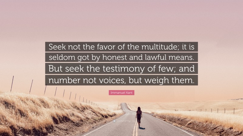 Immanuel Kant Quote: “Seek not the favor of the multitude; it is seldom got by honest and lawful means. But seek the testimony of few; and number not voices, but weigh them.”